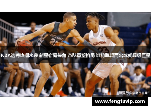 NBA选秀热潮来袭 新星崭露头角 各队重塑格局 谁将脱颖而出成就超级巨星