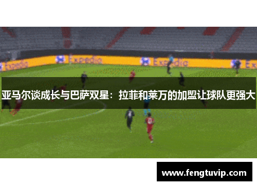 亚马尔谈成长与巴萨双星：拉菲和莱万的加盟让球队更强大
