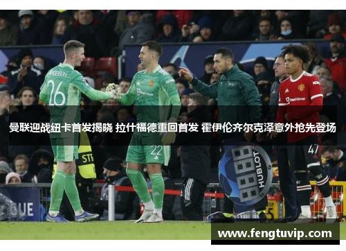 曼联迎战纽卡首发揭晓 拉什福德重回首发 霍伊伦齐尔克泽意外抢先登场