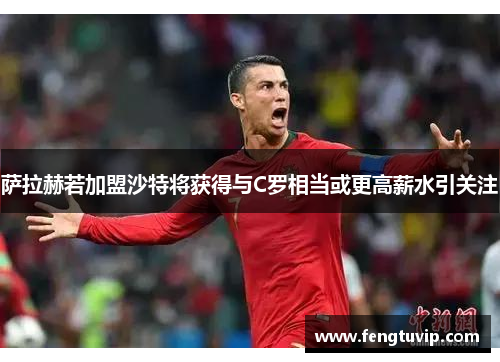 萨拉赫若加盟沙特将获得与C罗相当或更高薪水引关注